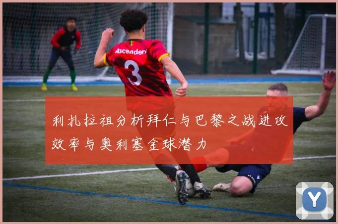 利扎拉祖分析拜仁与巴黎之战进攻效率与奥利塞金球潜力