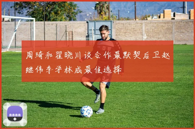 周琦和翟晓川谈合作最默契后卫赵继伟李学林成最佳选择