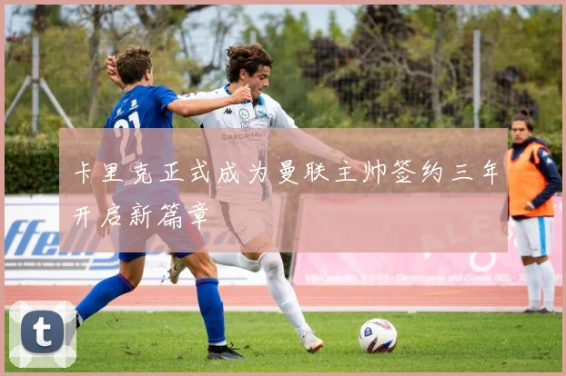 卡里克正式成为曼联主帅签约三年开启新篇章