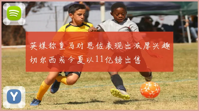 英媒称皇马对恩佐表现出浓厚兴趣切尔西或今夏以11亿镑出售