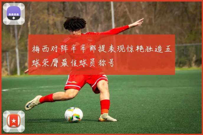 梅西对阵辛辛那提表现惊艳独造五球荣膺最佳球员称号