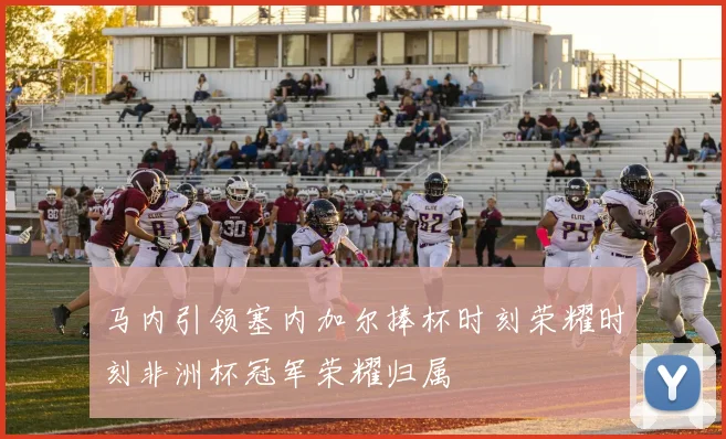 马内引领塞内加尔捧杯时刻荣耀时刻非洲杯冠军荣耀归属