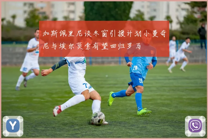加斯佩里尼谈冬窗引援计划小曼奇尼与埃尔莫索有望回归罗马