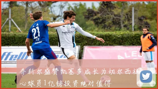 乔科尔盛赞凯塞多成长为切尔西核心球员1亿镑投资绝对值得