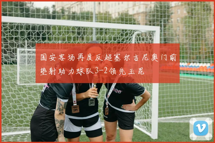 国安客场再度反超塞尔吉尼奥门前垫射助力球队3-2领先玉昆