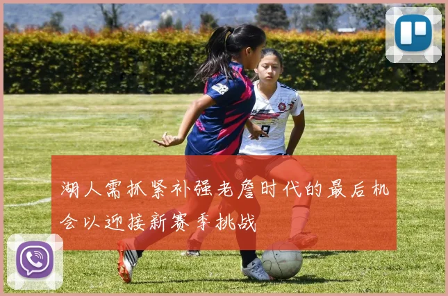 湖人需抓紧补强老詹时代的最后机会以迎接新赛季挑战