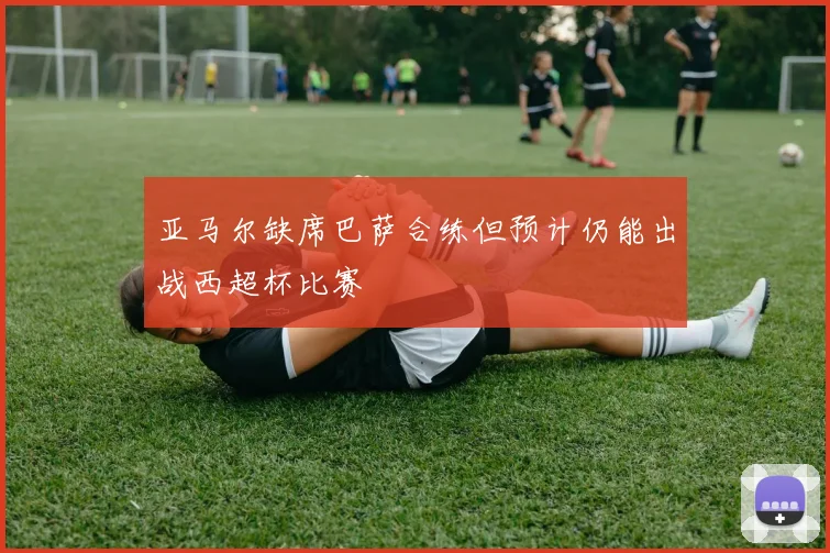 亚马尔缺席巴萨合练但预计仍能出战西超杯比赛