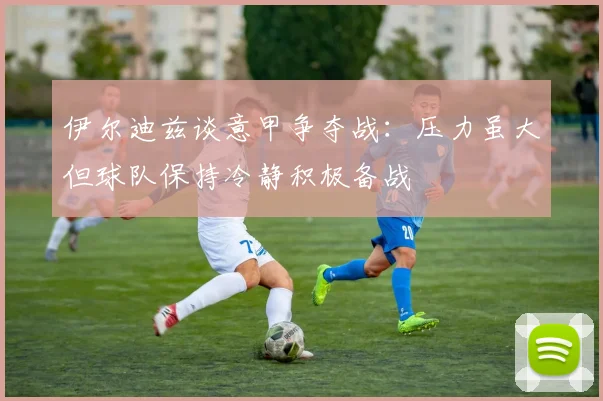 伊尔迪兹谈意甲争夺战：压力虽大但球队保持冷静积极备战