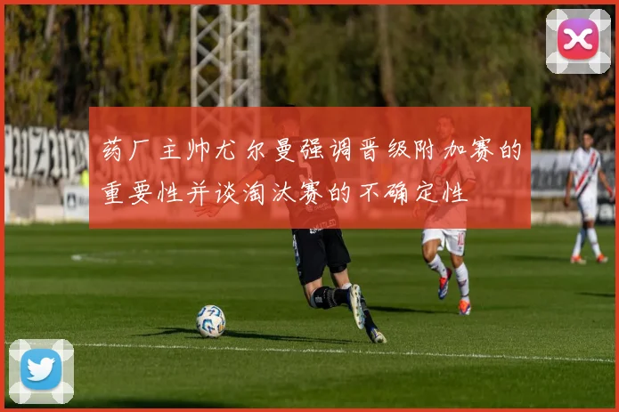 药厂主帅尤尔曼强调晋级附加赛的重要性并谈淘汰赛的不确定性