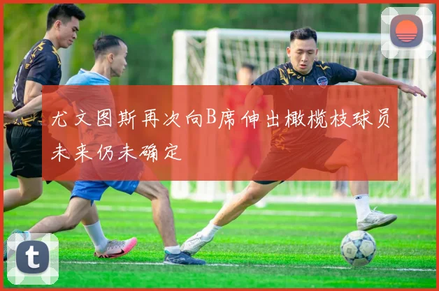 尤文图斯再次向B席伸出橄榄枝球员未来仍未确定