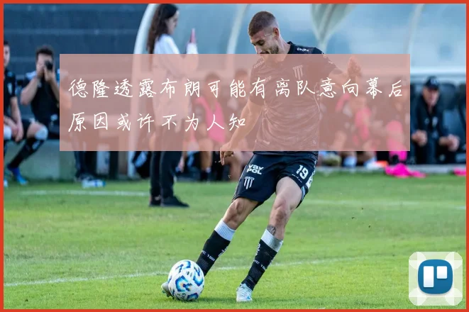 德隆透露布朗可能有离队意向幕后原因或许不为人知
