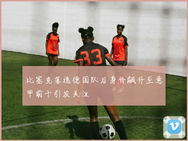 比塞克落选德国队后身价飙升至意甲前十引发关注